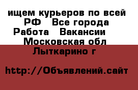 ищем курьеров по всей РФ - Все города Работа » Вакансии   . Московская обл.,Лыткарино г.